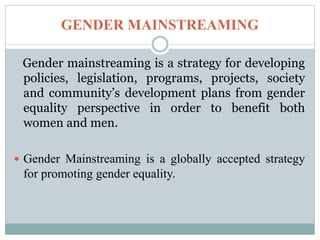 GENDER MAINSTREAMING
Gender mainstreaming is a strategy for developing
policies, legislation, programs, projects, society
and community’s development plans from gender
equality perspective in order to benefit both
women and men.
 Gender Mainstreaming is a globally accepted strategy
for promoting gender equality.
 
