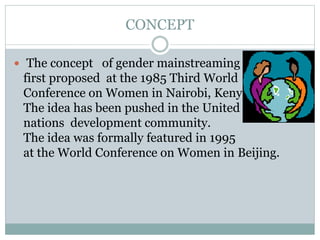 CONCEPT
 The concept of gender mainstreaming was
first proposed at the 1985 Third World
Conference on Women in Nairobi, Kenya.
The idea has been pushed in the United
nations development community.
The idea was formally featured in 1995
at the World Conference on Women in Beijing.
 