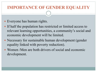 IMPORTANCE OF GENDER EQUALITY
 Everyone has human rights.
 If half the population has restricted or limited access to
relevant learning opportunities, a community’s social and
economic development will be limited.
 Necessary for sustainable human development (gender
equality linked with poverty reduction).
 Women /Men are both drivers of social and economic
development.
 