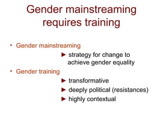 Gender mainstreaming
requires training
• Gender mainstreaming
► strategy for change to
achieve gender equality
• Gender training
► transformative
► deeply political (resistances)
► highly contextual
 