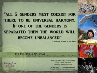 “all 5 genders must coexist for there to be universal harmony. If one of the genders is separated then the world will become unbalanced” ~ spiritual leader of the Bissu It’s perfectly natural Multiple Gender Expression in Nature, Cultures, and History Made Visible Maya Christina Gonzalez Artist, Author, Educator cofounder of Reflection Press www.reflectionpress.com “a people should not long for their own image” 