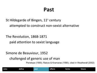 Past
St Hildegarde of Bingen, 11th
century
attempted to construct non-sexist alternative
The Revolution, 1868-1871
paid attention to sexist language
Simone de Beauviour, 1952
challenged of generic use of man
Penelope (1990); Rakow & Kramarae (1990), cited in Weatherall (2002)
 