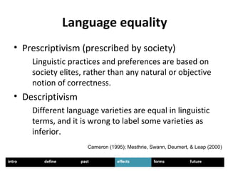 Language equality
• Prescriptivism (prescribed by society)
Linguistic practices and preferences are based on
society elites, rather than any natural or objective
notion of correctness.
• Descriptivism
Different language varieties are equal in linguistic
terms, and it is wrong to label some varieties as
inferior.
Cameron (1995); Mesthrie, Swann, Deumert, & Leap (2000)
 
