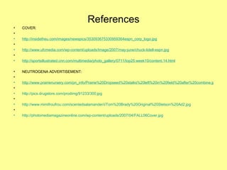 References COVER:   http://insidetheu.com/images/newspics/353093675330959364espn_corp_logo.jpg   http://www.ufcmedia.com/wp-content/uploads/Image/2007/may-june/chuck-lidell-espn.jpg   http://sportsillustrated.cnn.com/multimedia/photo_gallery/0711/top25.week10/content.14.html NEUTROGENA ADVERTISEMENT:    http://www.prairienursery.com/pn_info/Prairie%20Dropseed%20stalks%20left%20in%20field%20after%20combine.jpg   http://pics.drugstore.com/prodimg/91233/300.jpg   http://www.mimifroufrou.com/scentedsalamander/i/Tom%20Brady%20Original%20Stetson%20Ad2.jpg   http://photomediamagazineonline.com/wp-content/uploads/2007/04/FALL06Cover.jpg 