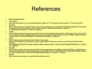 References Nike Advertisement T.O. picture http://sportsillustrated.cnn.com/multimedia/photo_gallery/0711/nfl.cowboys.redskins.game.1118/content.8.html Chef Hat http://images.google.com/imgres?imgurl=http://www.virginkeywest.com/traditional%2520hat.jpg&imgrefurl=http://www.virginkeywest.com/Chefswear.htm&h=314&w=284&sz=14&hl=en&start=6&um=1&tbnid=-1YTQhSGmy9mvM:&tbnh=117&tbnw=106&prev= Turkey http://images.google.com/imgres?imgurl=http://www.howtocookathanksgivingturkey.com/Images_How_Cook_Turkey/Turkey_Roasted_400.jpg&imgrefurl=http://www.howtocookathanksgivingturkey.com/&h=300&w=400&sz=38&hl=en&start=36&um=1&tbnid=2ZQMNqFWTes4HM:&tbnh=93&tbnw=124&prev= Apron http://images.google.com/imgres?imgurl=http://ecx.images-amazon.com/images/I/310qYvwBfaL._AA280_.jpg&imgrefurl=http://www.amazon.co.uk/Tomato-Chefs-Novelty-Cooking-Apron/dp/B000W2DG3Y&h=280&w=280&sz=8&hl=en&start=46&um=1&tbnid=Z3SYVM5EMvMClM:&tbnh=114&tbnw=114&prev=  Football http://images.google.com/imgres?imgurl=http://www.a2zsportsdirect.com/Qstore/uploads/1059243_l.jpg&imgrefurl=http://www.a2zsportsdirect.com/Qstore/Qstore.cgi%3FCMD%3D011%26PROD%3D1079554648&h=250&w=250&sz=16&hl=en&start=4&um=1&tbnid=2tr9FMdvMObRRM:&tbnh=111&tbnw=111&prev=  Kitchen http://www.kitchendesignco.co.uk/KitchenRangePadova.html 