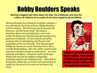 Bobby Boulders Speaks Boxing’s biggest star talks about his kids, his childhood, and why the culture of violence he is a part of can have negative social effects.  Driving through one of Boston’s wealthier suburbs, I can already see the house of boxer Bobby Boulders, and it’s massive.  The driveway, the front yard, the Hummer, and the house itself.  All massive.  Somehow this is not surprising for a man who makes his living out-muscling and destroying every opponent in his path.  It’s not only the size of his property that is intimidating, but the size and reputation of the man himself.  Over the past year Bobby has become an iconic American hero, like a real life Rocky Balboa.  His role within a patriarchal American society is simple to understand – he is the ultimate male figure.  American males of all ages idolize this man for his ability to physically dominate anyone who challenges him.  And while in boxing this makes him a success and entertaining to watch, for the 99.9% of us who are not boxers by trade,  “ I think it’s an issue with the whole culture.  From cradle to grave boys and men are brought up like I was, told to be tough and dominant. “ 