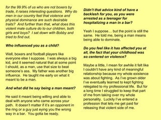 for the 99.9% of us who are not boxers by trade, it raises interesting questions.  Why do men in our country feel that violence and physical dominance are such desirable traits?  And further than that, what does this violent male culture do to our children, both girls and boys?  I sat down with Bobby and tried to find out. Who influenced you as a child? Well, boxers and football players like everyone else I suppose.  I was always a big kid, and it seemed natural that at some point I should, as a man, use that size to beat someone’s ass.  My father was another big influence.  He taught me early on what it meant to be a man. And what did he say being a man meant? He said it meant being willing and able to deal with anyone who came across your path.  It doesn’t matter if it’s an opponent in the ring or a guy just eying you the wrong way in a bar.  You gotta be ready. Didn’t that advice kind of have a backlash for you, as you were arrested as a teenager for hospitalizing a man in a bar? Yeah I suppose… but the point is still the same.  He told me, being a man means being able to dominate. Do you feel like it has affected you at all, the fact that your childhood was so centered on violence? Maybe a little, I mean for awhile it felt like I couldn’t have any kind of meaningful relationship because my whole existence was about fighting.  As I’ve grown older I’ve eventually learned to kept fighting relegated to my professional life.  But for a long time I struggled to keep that part of me from taking over my whole personality.  Luckily I’ve entered a profession that lets me get paid for releasing that violent side of me. 