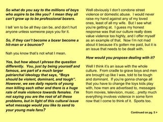 So what do you say to the millions of boys who aspire to be like you?  I mean they all can’t grow up to be professional boxers.   I tell ‘em to be all they can be, and don’t hurt anyone unless someone pays you for it. So, if they can’t become a boxer become a hit-man or a bouncer?   Nah you know that’s not what I mean.  Yes, but how about I phrase the question differently.  You, just by being yourself and famous, are part of a much larger patriarchal ideology that says, “Boys should be violent, dominant, and tough”.  However, we see daily reports of young men killing each other and there is a huge rate of male violence towards females.  I’m not saying you are the root of all these problems, but in light of this cultural issue what message would you like to send to your young male fans ?   Well obviously I don’t condone street violence or domestic abuse.  I would never raise my hand against any of my loved ones, least of all my wife.  But I see what you’re getting at.  I guess my honest response was that our culture really does value violence too highly, and I offer myself as an example of that.  Now I’m not mad about it because it’s gotten me paid, but it is an issue that needs to be dealt with.  How would you propose dealing with it? Well I think it’s an issue with the whole culture.  From cradle to grave boys and men are brought up like I was, told to be tough and dominant.  If you’re gonna change all that you have to change the toys kids play with, how men are advertised to, messages from movies, television, music…pretty much everything involves violence in some form now that I come to think of it.  Sports too.  Continued on pg. 5 > 