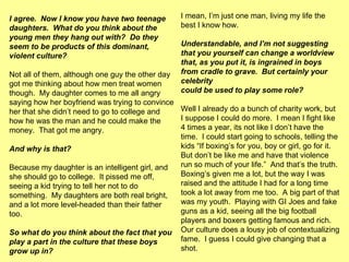 I agree.  Now I know you have two teenage daughters.  What do you think about the young men they hang out with?  Do they seem to be products of this dominant, violent culture? Not all of them, although one guy the other day got me thinking about how men treat women though.  My daughter comes to me all angry saying how her boyfriend was trying to convince her that she didn’t need to go to college and how he was the man and he could make the money.  That got me angry. And why is that?   Because my daughter is an intelligent girl, and she should go to college.  It pissed me off, seeing a kid trying to tell her not to do something.  My daughters are both real bright, and a lot more level-headed than their father too. So what do you think about the fact that you play a part in the culture that these boys grow up in? I mean, I’m just one man, living my life the best I know how.  Understandable, and I’m not suggesting that you yourself can change a worldview that, as you put it, is ingrained in boys from cradle to grave.  But certainly your celebrity  could be used to play some role? Well I already do a bunch of charity work, but I suppose I could do more.  I mean I fight like 4 times a year, its not like I don’t have the time.  I could start going to schools, telling the kids “If boxing’s for you, boy or girl, go for it.  But don’t be like me and have that violence run so much of your life.”  And that’s the truth.  Boxing’s given me a lot, but the way I was raised and the attitude I had for a long time took a lot away from me too.  A big part of that was my youth.  Playing with GI Joes and fake guns as a kid, seeing all the big football players and boxers getting famous and rich.  Our culture does a lousy job of contextualizing fame.  I guess I could give changing that a shot.  