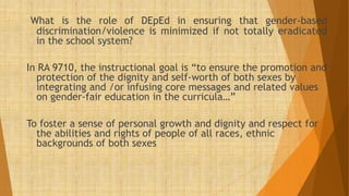 What is the role of DEpEd in ensuring that gender-based
discrimination/violence is minimized if not totally eradicated
in the school system?
In RA 9710, the instructional goal is “to ensure the promotion and
protection of the dignity and self-worth of both sexes by
integrating and /or infusing core messages and related values
on gender-fair education in the curricula…”
To foster a sense of personal growth and dignity and respect for
the abilities and rights of people of all races, ethnic
backgrounds of both sexes
 