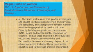 Magna Carta of Women
SEC. 13. Equal Access and Elimination of
Discrimination in Education, Scholarships, and
Training. –
 (a) The State shall ensure that gender stereotypes
and images in educational materials and curricula
are adequately and appropriately revised. Gender-
sensitive language shall be used at all times.
Capacity-building on gender and development
(GAD), peace and human rights, education for
teachers, and all those involved in the education
sector shall be pursued toward this end.
Partnerships between and among players of the
education sector, including the private sector,
churches, and faith groups shall be encouraged.
 