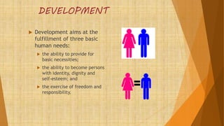 DEVELOPMENT
 Development aims at the
fulfillment of three basic
human needs:
 the ability to provide for
basic necessities;
 the ability to become persons
with identity, dignity and
self-esteem; and
 the exercise of freedom and
responsibility.
 
