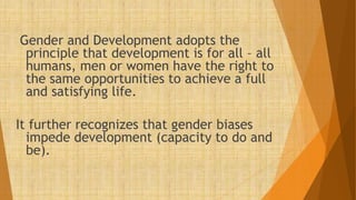 Gender and Development adopts the
principle that development is for all – all
humans, men or women have the right to
the same opportunities to achieve a full
and satisfying life.
It further recognizes that gender biases
impede development (capacity to do and
be).
 