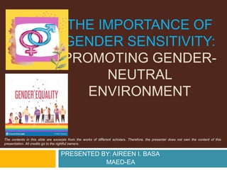 THE IMPORTANCE OF
GENDER SENSITIVITY:
PROMOTING GENDER-
NEUTRAL
ENVIRONMENT
The contents in this slide are excerpts from the works of different scholars. Therefore, the presenter does not own the content of this
presentation. All credits go to the rightful owners.
PRESENTED BY: AIREEN I. BASA
MAED-EA
 