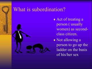 What is subordination?
 Act of treating a
person ( usually
women) as second-
class citizen.
 Not allowing a
person to go up the
ladder on the basis
of his/her sex
 