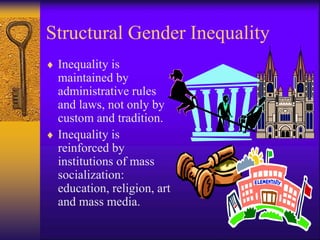 Structural Gender Inequality
 Inequality is
maintained by
administrative rules
and laws, not only by
custom and tradition.
 Inequality is
reinforced by
institutions of mass
socialization:
education, religion, art
and mass media.
 