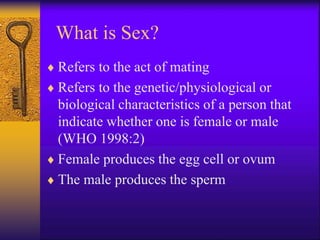 What is Sex?
 Refers to the act of mating
 Refers to the genetic/physiological or
biological characteristics of a person that
indicate whether one is female or male
(WHO 1998:2)
 Female produces the egg cell or ovum
 The male produces the sperm
 