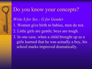 Do you know your concepts?
Write S for Sex ; G for Gender
1. Women give birth to babies, men do not.
2. Little girls are gentle; boys are tough.
3. In one case, when a child brought up as a
girls learned that he was actually a boy, his
school marks improved dramatically.
 
