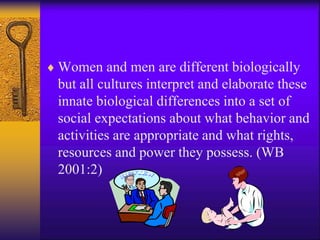  Women and men are different biologically
but all cultures interpret and elaborate these
innate biological differences into a set of
social expectations about what behavior and
activities are appropriate and what rights,
resources and power they possess. (WB
2001:2)
 