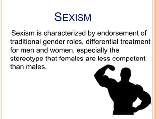 SEXISM
Sexism is characterized by endorsement of
traditional gender roles, differential treatment
for men and women, especially the
stereotype that females are less competent
than males.
 