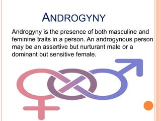 ANDROGYNY
Androgyny is the presence of both masculine and
feminine traits in a person. An androgynous person
may be an assertive but nurturant male or a
dominant but sensitive female.
 