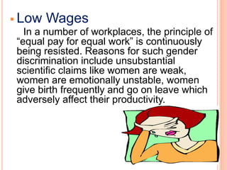  Low Wages
In a number of workplaces, the principle of
“equal pay for equal work” is continuously
being resisted. Reasons for such gender
discrimination include unsubstantial
scientific claims like women are weak,
women are emotionally unstable, women
give birth frequently and go on leave which
adversely affect their productivity.
 