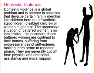  Domestic Violence
Domestic violence is a global
problem and is harsher in societies
that devalue certain family member
like children born out of wedlock,
stepchildren, disabled children or
women in general. The oppressive
situation of battered women is so
intolerable. Like prisoners, those
battered women are confined to
their homes, suffering from
progressive loss of self-esteem,
making them prone to repeated
abuse. They are generally cut off
from physical and emotional
assistance and moral support.
 