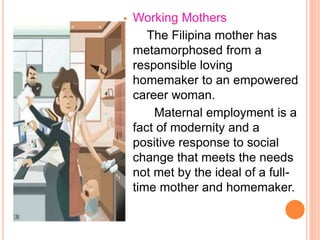  Working Mothers
The Filipina mother has
metamorphosed from a
responsible loving
homemaker to an empowered
career woman.
Maternal employment is a
fact of modernity and a
positive response to social
change that meets the needs
not met by the ideal of a full-
time mother and homemaker.
 
