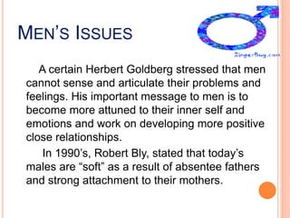 MEN’S ISSUES
A certain Herbert Goldberg stressed that men
cannot sense and articulate their problems and
feelings. His important message to men is to
become more attuned to their inner self and
emotions and work on developing more positive
close relationships.
In 1990’s, Robert Bly, stated that today’s
males are “soft” as a result of absentee fathers
and strong attachment to their mothers.
 