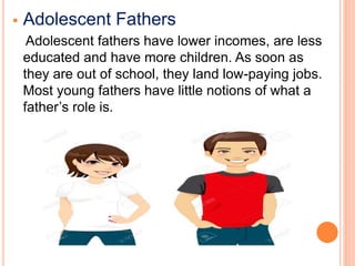  Adolescent Fathers
Adolescent fathers have lower incomes, are less
educated and have more children. As soon as
they are out of school, they land low-paying jobs.
Most young fathers have little notions of what a
father’s role is.
 