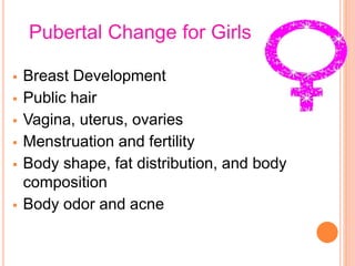 Pubertal Change for Girls
 Breast Development
 Public hair
 Vagina, uterus, ovaries
 Menstruation and fertility
 Body shape, fat distribution, and body
composition
 Body odor and acne
 