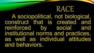 RACE
A sociopolitical, not biological,
construct that is created and
reinforced by social and
institutional norms and practices,
as well as individual attitudes
and behaviors.
 