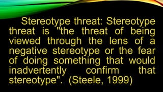 Stereotype threat: Stereotype
threat is "the threat of being
viewed through the lens of a
negative stereotype or the fear
of doing something that would
inadvertently confirm that
stereotype". (Steele, 1999)
 