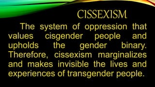 CISSEXISM
The system of oppression that
values cisgender people and
upholds the gender binary.
Therefore, cissexism marginalizes
and makes invisible the lives and
experiences of transgender people.
 