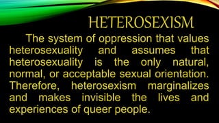 HETEROSEXISM
The system of oppression that values
heterosexuality and assumes that
heterosexuality is the only natural,
normal, or acceptable sexual orientation.
Therefore, heterosexism marginalizes
and makes invisible the lives and
experiences of queer people.
 