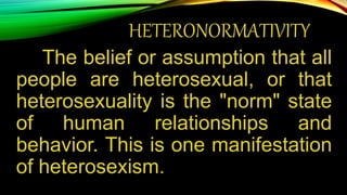 HETERONORMATIVITY
The belief or assumption that all
people are heterosexual, or that
heterosexuality is the "norm" state
of human relationships and
behavior. This is one manifestation
of heterosexism.
 