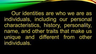 Our identities are who we are as
individuals, including our personal
characteristics, history, personality,
name, and other traits that make us
unique and different from other
individuals.
 