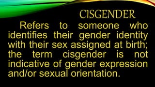 CISGENDER
Refers to someone who
identifies their gender identity
with their sex assigned at birth;
the term cisgender is not
indicative of gender expression
and/or sexual orientation.
 