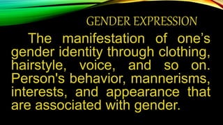 GENDER EXPRESSION
The manifestation of one’s
gender identity through clothing,
hairstyle, voice, and so on.
Person's behavior, mannerisms,
interests, and appearance that
are associated with gender.
 