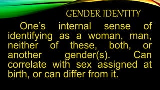 GENDER IDENTITY
One’s internal sense of
identifying as a woman, man,
neither of these, both, or
another gender(s). Can
correlate with sex assigned at
birth, or can differ from it.
 