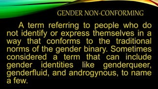 GENDER NON-CONFORMING
A term referring to people who do
not identify or express themselves in a
way that conforms to the traditional
norms of the gender binary. Sometimes
considered a term that can include
gender identities like genderqueer,
genderfluid, and androgynous, to name
a few.
 