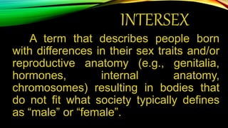 INTERSEX
A term that describes people born
with differences in their sex traits and/or
reproductive anatomy (e.g., genitalia,
hormones, internal anatomy,
chromosomes) resulting in bodies that
do not fit what society typically defines
as “male” or “female”.
 