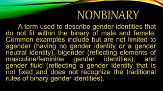 NONBINARY
A term used to describe gender identities that
do not fit within the binary of male and female.
Common examples include but are not limited to
agender (having no gender identity or a gender
neutral identity), bigender (reflecting elements of
masculine/feminine gender identities), and
gender fluid (reflecting a gender identity that is
not fixed and does not recognize the traditional
rules of binary gender identities).
 