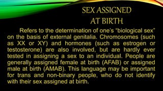 SEX ASSIGNED
AT BIRTH
Refers to the determination of one’s “biological sex”
on the basis of external genitalia. Chromosomes (such
as XX or XY) and hormones (such as estrogen or
testosterone) are also involved, but are hardly ever
tested in assigning a sex to an individual. People are
generally assigned female at birth (AFAB) or assigned
male at birth (AMAB). This language may be important
for trans and non-binary people, who do not identify
with their sex assigned at birth.
 