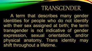 TRANSGENDER
A term that describes many gender
identities for people who do not identify
with their sex assigned at birth; the term
transgender is not indicative of gender
expression, sexual orientation, and/or
physical anatomy. Trans identity may
shift throughout a lifetime.
 