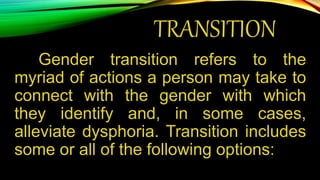 TRANSITION
Gender transition refers to the
myriad of actions a person may take to
connect with the gender with which
they identify and, in some cases,
alleviate dysphoria. Transition includes
some or all of the following options:
 