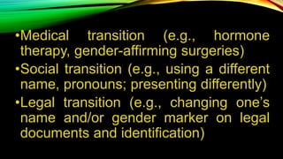 •Medical transition (e.g., hormone
therapy, gender-affirming surgeries)
•Social transition (e.g., using a different
name, pronouns; presenting differently)
•Legal transition (e.g., changing one’s
name and/or gender marker on legal
documents and identification)
 