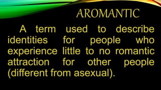 AROMANTIC
A term used to describe
identities for people who
experience little to no romantic
attraction for other people
(different from asexual).
 