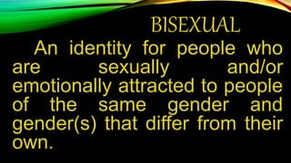 BISEXUAL
An identity for people who
are sexually and/or
emotionally attracted to people
of the same gender and
gender(s) that differ from their
own.
 