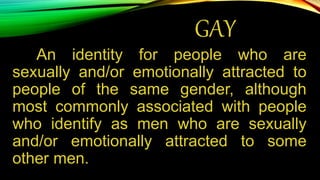 GAY
An identity for people who are
sexually and/or emotionally attracted to
people of the same gender, although
most commonly associated with people
who identify as men who are sexually
and/or emotionally attracted to some
other men.
 